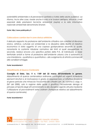 sostenibilità ambientale e di prevenzione sanitaria a tutela della salute pubblica'. La
riforma, tra le altre cose, rivede anche il ruolo e le funzioni dell'Ispra, istituisce i Livelli
essenziali delle prestazioni tecniche ambientali (Lepta) e la rete informativa
nazionale ambientale denominata Sinanet.
Fonte: http://www.publicpolicy.it
Collocazione camion-bar in zone storico-artistiche
Il delicato rapporto tra protezione dell’ambiente cittadino con caratteri di rilevanza
storico, artistica, culturale ed ambientale e la disciplina della libertà di iniziativa
economica è stato oggetto di una copiosa giurisprudenza secondo la quale,
nonostante la costante riduzione normativa dei limiti ai quali assoggettare la
seconda, residua ancora uno specifico potere della P.A. di individuare su base
territoriale ambiti e forme di protezione dell’ambiente urbano che si sostanzino in
una interdizione – qualitativa o quantitativa – allo svolgimento di attività commerciali
alle condizioni di legge.
Fonte: lexambiente.it
Abbattimento di Querce Centenarie
Consiglio di Stato, Sez. V n. 1189 del 22 marzo 2016Ambiente in genere.
Abbattimento di querce centenarieLe ordinanze contingibili ed urgenti richiedono
elementi istruttori e di motivazione in grado di rappresentare un’effettiva situazione
di grave pericolo che minaccia l’incolumità dei cittadini (art. 54, comma 2, d.lgs. n.
267 del 2000), solo in ragione della quale si giustifica l’eccezionale deroga al
principio di tipicità degli atti amministrativi e alla disciplina vigente attuata mediante
l’utilizzazione di provvedimenti extra ordinem (fattispecie relativa ad abbattimento
di querce centenarie).
Fonte: lexambiente.it
 