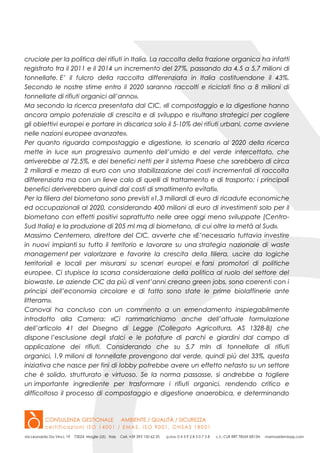 cruciale per la politica dei rifiuti in Italia. La raccolta della frazione organica ha infatti
registrato tra il 2011 e il 2014 un incremento del 27%, passando da 4,5 a 5,7 milioni di
tonnellate. E’ il fulcro della raccolta differenziata in Italia costituendone il 43%.
Secondo le nostre stime entro il 2020 saranno raccolti e riciclati fino a 8 milioni di
tonnellate di rifiuti organici all’anno».
Ma secondo la ricerca presentata dal CIC, «Il compostaggio e la digestione hanno
ancora ampio potenziale di crescita e di sviluppo e risultano strategici per cogliere
gli obiettivi europei e portare in discarica solo il 5-10% dei rifiuti urbani, come avviene
nelle nazioni europee avanzate».
Per quanto riguarda compostaggio e digestione, lo scenario al 2020 della ricerca
mette in luce «un progressivo aumento dell’umido e del verde intercettato, che
arriverebbe al 72,5%, e dei benefici netti per il sistema Paese che sarebbero di circa
2 miliardi e mezzo di euro con una stabilizzazione dei costi incrementali di raccolta
differenziata ma con un lieve calo di quelli di trattamento e di trasporto; i principali
benefici deriverebbero quindi dai costi di smaltimento evitati».
Per la filiera del biometano sono previsti «1,3 miliardi di euro di ricadute economiche
ed occupazionali al 2020, considerando 400 milioni di euro di investimenti solo per il
biometano con effetti positivi soprattutto nelle aree oggi meno sviluppate (Centro-
Sud Italia) e la produzione di 205 ml mq di biometano, di cui oltre la metà al Sud».
Massimo Centemero, direttore del CIC, avverte che «E’necessario tuttavia investire
in nuovi impianti su tutto il territorio e lavorare su una strategia nazionale di waste
management per valorizzare e favorire la crescita della filiera, uscire da logiche
territoriali e locali per misurarsi su scenari europei e farsi promotori di politiche
europee. Ci stupisce la scarsa considerazione della politica al ruolo del settore del
biowaste. Le aziende CIC da più di vent’anni creano green jobs, sono coerenti con i
principi dell’economia circolare e di fatto sono state le prime biolaffinerie ante
litteram».
Canovai ha concluso con un commento a un emendamento inspiegabilmente
introdotto alla Camera: «Ci rammarichiamo anche dell’attuale formulazione
dell’articolo 41 del Disegno di Legge (Collegato Agricoltura, AS 1328-B) che
dispone l’esclusione degli sfalci e le potature di parchi e giardini dal campo di
applicazione dei rifiuti. Considerando che su 5,7 mln di tonnellate di rifiuti
organici, 1,9 milioni di tonnellate provengono dal verde, quindi più del 33%, questa
iniziativa che nasce per fini di lobby potrebbe avere un effetto nefasto su un settore
che è solido, strutturato e virtuoso. Se la norma passasse, si andrebbe a togliere
un importante ingrediente per trasformare i rifiuti organici, rendendo critico e
difficoltoso il processo di compostaggio e digestione anaerobica, e determinando
 