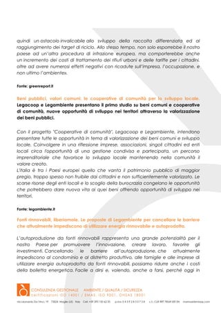 quindi un ostacolo invalicabile allo sviluppo della raccolta differenziata ed al
raggiungimento dei target di riciclo. Allo stesso tempo, non solo esporrebbe il nostro
paese ad un’altra procedura di infrazione europea, ma comporterebbe anche
un incremento dei costi di trattamento dei rifiuti urbani e delle tariffe per i cittadini,
oltre ad avere numerosi effetti negativi con ricadute sull’impresa, l’occupazione, e
non ultimo l’ambiente».
Fonte: greenreport.it
Beni pubblici, valori comuni: le cooperative di comunità per lo sviluppo locale.
Legacoop e Legambiente presentano il primo studio su beni comuni e cooperative
di comunità, nuove opportunità di sviluppo nei territori attraverso la valorizzazione
dei beni pubblici.
Con il progetto "Cooperative di comunità", Legacoop e Legambiente, intendono
presentare tutte le opportunità in tema di valorizzazione dei beni comuni e sviluppo
locale. Coinvolgere in una riflessione imprese, associazioni, singoli cittadini ed enti
locali circa l'opportunità di una gestione condivisa e partecipata, un percorso
imprenditoriale che favorisce lo sviluppo locale mantenendo nella comunità il
valore creato.
L'italia è tra i Paesi europei quello che vanta il patrimonio pubblico di maggior
pregio, troppo spesso non fruibile dai cittadini e non sufficientemente valorizzato. Le
scarse risorse degli enti locali e lo scoglio della burocrazia congelano le opportunità
che potrebbero dare nuova vita ai quei beni offrendo opportunità di sviluppo nei
territori.
Fonte: legambiente.it
Fonti rinnovabili, liberiamole. Le proposte di Legambiente per cancellare le barriere
che attualmente impediscono di utilizzare energia rinnovabile e autoprodotta.
L’autoproduzione da fonti rinnovabili rappresenta una grande potenzialità per il
nostro Paese per promuovere l’innovazione, creare lavoro, favorire gli
investimenti. Cancellando le barriere all’autoproduzione, che attualmente
impediscono al condominio e al distretto produttivo, alle famiglie e alle imprese di
utilizzare energia autoprodotta da fonti rinnovabili, possiamo ridurre anche i costi
della bolletta energetica. Facile a dirsi e, volendo, anche a farsi, perché oggi in
 