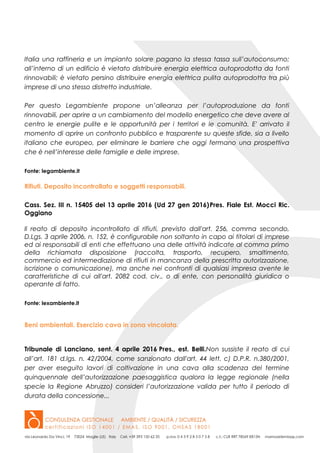 Italia una raffineria e un impianto solare pagano la stessa tassa sull’autoconsumo;
all’interno di un edificio è vietato distribuire energia elettrica autoprodotta da fonti
rinnovabili; è vietato persino distribuire energia elettrica pulita autoprodotta tra più
imprese di uno stesso distretto industriale.
Per questo Legambiente propone un’alleanza per l’autoproduzione da fonti
rinnovabili, per aprire a un cambiamento del modello energetico che deve avere al
centro le energie pulite e le opportunità per i territori e le comunità. E' arrivato il
momento di aprire un confronto pubblico e trasparente su queste sfide, sia a livello
italiano che europeo, per eliminare le barriere che oggi fermano una prospettiva
che è nell’interesse delle famiglie e delle imprese.
Fonte: legambiente.it
Rifiuti. Deposito incontrollato e soggetti responsabili.
Cass. Sez. III n. 15405 del 13 aprile 2016 (Ud 27 gen 2016)Pres. Fiale Est. Mocci Ric.
Oggiano
Il reato di deposito incontrollato di rifiuti, previsto dall'art. 256, comma secondo,
D.Lgs. 3 aprile 2006, n. 152, è configurabile non soltanto in capo ai titolari di imprese
ed ai responsabili di enti che effettuano una delle attività indicate al comma primo
della richiamata disposizione (raccolta, trasporto, recupero, smaltimento,
commercio ed intermediazione di rifiuti in mancanza della prescritta autorizzazione,
iscrizione o comunicazione), ma anche nei confronti di qualsiasi impresa avente le
caratteristiche di cui all'art. 2082 cod. civ., o di ente, con personalità giuridica o
operante di fatto.
Fonte: lexambiente.it
Beni ambientali. Esercizio cava in zona vincolata.
Tribunale di Lanciano, sent. 4 aprile 2016 Pres., est. Belli.Non sussiste il reato di cui
all’art. 181 d.lgs. n. 42/2004, come sanzionato dall'art. 44 lett. c) D.P.R. n.380/2001,
per aver eseguito lavori di coltivazione in una cava alla scadenza del termine
quinquennale dell’autorizzazione paesaggistica qualora la legge regionale (nella
specie la Regione Abruzzo) consideri l’autorizzazione valida per tutto il periodo di
durata della concessione...
 