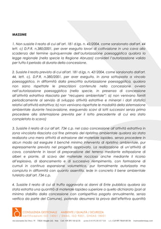 MASSIME
1. Non sussiste il reato di cui all’art. 181 d.lgs. n. 42/2004, come sanzionato dall'art. 44
lett. c) D.P.R. n.380/2001, per aver eseguito lavori di coltivazione in una cava alla
scadenza del termine quinquennale dell’autorizzazione paesaggistica qualora la
legge regionale (nella specie la Regione Abruzzo) consideri l’autorizzazione valida
per tutto il periodo di durata della concessione.
2. Sussiste il reato previsto di cui all'art. 181 d.lgs. n. 4212004, come sanzionato dall'art.
44, lett. c), D.P.R. n.380/2001, per aver eseguito, in zona sottoposta a vincolo
paesaggistico, in difformità dalla prescritta autorizzazione paesaggistica, qualora
non siano rispettate le prescrizioni contenute nella concessione ovvero
nell’autorizzazione paesaggistica (nella specie, in presenza di concessione
all’attività estrattiva rilasciata per “recupero ambientale”: a) non venivano forniti
periodicamente al servizio di sviluppo attività estrattive e minerari i dati statistici
relativi all'attività estrattiva; b) non venivano rispettate le modalità della sistemazione
ambientale durante l'escavazione, eseguendo scavi di lotti successivi senza prima
procedere alla sistemazione prevista per il lotto precedente di cui era stato
completato lo scavo)
3. Sussiste il reato di cui all’art. 734 c.p. nel caso concessione all’attività estrattiva in
zona vincolata rilasciata col fine primario del ripristino ambientale qualora sia stata
realizzata una mera attività di estrazione del materiale lapideo, senza procedere in
alcun modo ad eseguire il benché minimo intervento di ripristino ambientale, pur
espressamente previsto nel progetto approvato. La realizzazione di un’attività di
cava, consistente in lavori di preparazione del terreno mediante estirpazione di
alberi e piante, di scavo del materiale roccioso anche mediante il ricorso
all’esplosivo, di sbancamento e di successivo riempimento, con formazione di
cumuli in continua espansione volumetrica, pur formalmente autorizzata ma
compiuta in difformità con quanto assentito, lede in concreto il bene ambientale
tutelato dall’art. 734 c.p.
4. Sussiste il reato di cui di truffa aggravata ai danni di Ente pubblico qualora sia
stata estratta una quantità di materiale lapideo superiore a quello dichiarato (pari al
minimo stabilito dalla concessione con corrispettivo pagato annualmente, senza
verifica da parte del Comune), potendo desumersi la prova dell’effettiva quantità
 