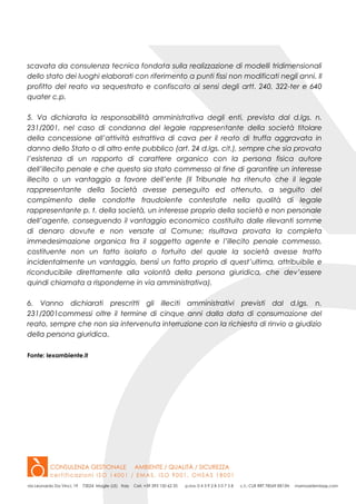scavata da consulenza tecnica fondata sulla realizzazione di modelli tridimensionali
dello stato dei luoghi elaborati con riferimento a punti fissi non modificati negli anni. Il
profitto del reato va sequestrato e confiscato ai sensi degli artt. 240, 322-ter e 640
quater c.p.
5. Va dichiarata la responsabilità amministrativa degli enti, prevista dal d.lgs. n.
231/2001, nel caso di condanna del legale rappresentante della società titolare
della concessione all’attività estrattiva di cava per il reato di truffa aggravata in
danno dello Stato o di altro ente pubblico (art. 24 d.lgs. cit.), sempre che sia provata
l’esistenza di un rapporto di carattere organico con la persona fisica autore
dell’illecito penale e che questo sia stato commesso al fine di garantire un interesse
illecito o un vantaggio a favore dell’ente (Il Tribunale ha ritenuto che il legale
rappresentante della Società avesse perseguito ed ottenuto, a seguito del
compimento delle condotte fraudolente contestate nella qualità di legale
rappresentante p. t. della società, un interesse proprio della società e non personale
dell’agente, conseguendo il vantaggio economico costituito dalle rilevanti somme
di denaro dovute e non versate al Comune; risultava provata la completa
immedesimazione organica fra il soggetto agente e l’illecito penale commesso,
costituente non un fatto isolato o fortuito del quale la società avesse tratto
incidentalmente un vantaggio, bensì un fatto proprio di quest’ultima, attribuibile e
riconducibile direttamente alla volontà della persona giuridica, che dev’essere
quindi chiamata a risponderne in via amministrativa).
6. Vanno dichiarati prescritti gli illeciti amministrativi previsti dal d.lgs. n.
231/2001commessi oltre il termine di cinque anni dalla data di consumazione del
reato, sempre che non sia intervenuta interruzione con la richiesta di rinvio a giudizio
della persona giuridica.
Fonte: lexambiente.it
 