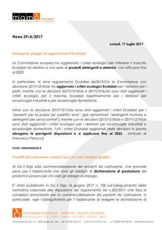 News 29/A/2017
Lunedì, 17 luglio 2017
Detergenti, pioggia di aggiornamenti Ecolabel
La Commissione europea ha aggiornato i criteri ecologici per ottenere il marchio
Ecolabel Ue relativo a una serie di prodotti detergenti e detersivi, con efficacia fino
al 2023.
In particolare, ai sensi regolamento Ecolabel 66/2010/Ce la Commissione con
decisione 2017/1214/Ue ha aggiornato i criteri ecologici Ecolabel per i detersivi per i
piatti, mentre con le decisioni 2017/1215/Ue e 2017/1216/Ue sono stati aggiornati i
criteri ecologici per il marchio Ecolabel rispettivamente per i detersivi per
lavastoviglie industriali e per lavastoviglie domestiche.
Infine con la decisione 2017/1217/Ue sono stati aggiornati i criteri Ecolabel per i
“prodotti per la pulizia pe superfici dure” (già denominati “detergenti multiuso e
detergenti per servizi sanitari”) mentre con le decisioni 2017/1218/Ue e 2017/1219/Ue
sono stati aggiornati i criteri ecologici per i detersivi per lavastoviglie industriali e
lavastoviglie domestiche. Tutti i criteri Ecolabel aggiornati dalle decisioni in parola
abrogano le previgenti disposizioni e si applicano fino al 2023. (Articolo di
Francesco Petrucci)
Fonte: reteambiente.it
Prodotti da costruzione, sanzioni per chi viola obblighi qualità.
Al via il Dlgs sulla commercializzazione dei prodotti da costruzione, che prevede
pene per il fabbricante che viola gli obblighi di dichiarazione di prestazione dei
prodotti e sanzioni per chi viola gli obblighi di impiego.
E’ stato pubblicato in Gu il Dlgs 16 giugno 2017 n. 106 sull’adeguamento della
normativa nazionale alle disposizioni del regolamento Ue n.305/2011 che fissa le
condizioni armonizzate per la commercializzazione dei prodotti da costruzione. In
particolare, vige l’obbligatorietà per il fabbricante di redigere la dichiarazione di
 