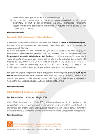 titolo di concorso (punto 20 del “considerato in diritto”);
8) Nel caso di conferimento in discarica, senza autorizzazione, di ingenti
quantitativi di rifiuti di cui all’articolo 260 T.U.A. mancando l’elemento
soggettivo del dolo specifico di conseguire un ingiusto profitto (punto 23 del
“considerato in diritto”).
Fonte: reteambiente.it
Formulario rifiuti, escluso reato di falso ideologico.
Compilare il formulario rifiuti con dati falsi non integra il reato di falsità ideologica,
trattandosi di documento recante mera attestazione del privato a contenuto
puramente dichiarativo.
La Corte di Cassazione con sentenza 18 luglio 2016, n. 30380, ricalcando un proprio
precedente orientamento (43613/2015), ha ribadito che la compilazione del
formulario di trasporto dei rifiuti con dati falsi non costituisce condotta integrante il
reato di falsità ideologica commessa dal privato in atto pubblico (ex articolo 483
Codice penale). Infatti il Fir è un mero atto privato che non puà essere confuso con
il certificato di analisi del rifiuto (di cui all’art. 258, comma 4, Dlgs. 152/2006), la cui
falsificazione conduce sì ad una responsabilità penale ex articolo 483 C.p.
Nel caso di specie, l’imputato aveva trasportato nella Regione Marche 9000 kg di
Eternit senza autorizzazione e con un formulario falso; i Giudici lo hanno, alla luce di
quanto su esposto, condannato ex articolo 256, Dlgs.152/2006 (trasporto abusivo) e
non anche per falso ideologico. (Articolo di Costanza Kenda)
Fonte: reteambiente.it
Rifiuti. Obblighi di rimozione e negligenza.
TAR Piemonte Sez. I n.994 del 15 luglio 2016
L'art.192 del testo unico n. 152 del 2006 attribuisce rilievo anche alla negligenza del
proprietario, che - a parte i casi di connivenza o di complicità negli illeciti - si
disinteressi del proprio bene per qualsiasi ragione e resti inerte, senza affrontare
concretamente la situazione, ovvero la affronti con misure palesamenti inadeguate.
Fonte: lexambiente.it
 