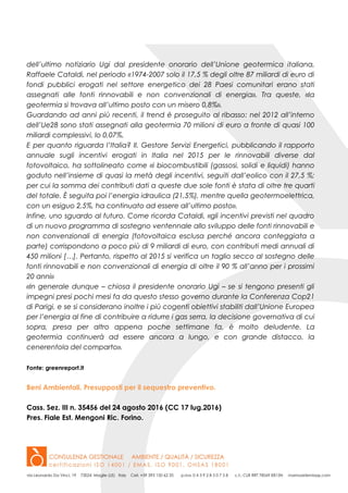 dell’ultimo notiziario Ugi dal presidente onorario dell’Unione geotermica italiana,
Raffaele Cataldi, nel periodo «1974-2007 solo il 17,5 % degli oltre 87 miliardi di euro di
fondi pubblici erogati nel settore energetico dei 28 Paesi comunitari erano stati
assegnati alle fonti rinnovabili e non convenzionali di energia». Tra queste, «la
geotermia si trovava all’ultimo posto con un misero 0,8%».
Guardando ad anni più recenti, il trend è proseguito al ribasso: nel 2012 all’interno
dell’Ue28 sono stati assegnati alla geotermia 70 milioni di euro a fronte di quasi 100
miliardi complessivi, lo 0,07%.
E per quanto riguarda l’Italia? Il. Gestore Servizi Energetici, pubblicando il rapporto
annuale sugli incentivi erogati in Italia nel 2015 per le rinnovabili diverse dal
fotovoltaico, ha sottolineato come «i biocombustibili (gassosi, solidi e liquidi) hanno
goduto nell’insieme di quasi la metà degli incentivi, seguiti dall’eolico con il 27,5 %;
per cui la somma dei contributi dati a queste due sole fonti è stata di oltre tre quarti
del totale. È seguita poi l’energia idraulica (21,5%), mentre quella geotermoelettrica,
con un esiguo 2,5%, ha continuato ad essere all’ultimo posto».
Infine, uno sguardo al futuro. Come ricorda Cataldi, «gli incentivi previsti nel quadro
di un nuovo programma di sostegno ventennale allo sviluppo delle fonti rinnovabili e
non convenzionali di energia (fotovoltaica esclusa perché ancora conteggiata a
parte) corrispondono a poco più di 9 miliardi di euro, con contributi medi annuali di
450 milioni […]. Pertanto, rispetto al 2015 si verifica un taglio secco al sostegno delle
fonti rinnovabili e non convenzionali di energia di oltre il 90 % all’anno per i prossimi
20 anni»
«In generale dunque – chiosa il presidente onorario Ugi – se si tengono presenti gli
impegni presi pochi mesi fa da questo stesso governo durante la Conferenza Cop21
di Parigi, e se si considerano inoltre i più cogenti obiettivi stabiliti dall’Unione Europea
per l’energia al fine di contribuire a ridurre i gas serra, la decisione governativa di cui
sopra, presa per altro appena poche settimane fa, è molto deludente. La
geotermia continuerà ad essere ancora a lungo, e con grande distacco, la
cenerentola del comparto».
Fonte: greenreport.it
Beni Ambientali. Presupposti per il sequestro preventivo.
Cass. Sez. III n. 35456 del 24 agosto 2016 (CC 17 lug.2016)
Pres. Fiale Est. Mengoni Ric. Forino.
 
