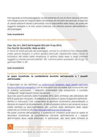 Con riguardo ai reati paesaggistici, la sola esistenza di una struttura abusiva ultimata
non integra di per sé i requisiti della concretezza ed attualità del pericolo, in assenza
di ulteriori elementi idonei a dimostrare che la disponibilità della stessa, da parte del
soggetto indagato o di terzi, possa implicare una effettiva lesione dell'ambiente e
del paesaggio.
Fonte: lexambiente.it
Beni Ambientali. Causa di estinzione del reato della rimessione in pristino.
Cass. Sez. III n. 35412 del 24 agosto 2016 (Ud 14 apr.2016)
Pres. Rosi Est. Riccardi Ric. Melis ed altro
In tema di tutela penale del paesaggio, anche la condanna non irrevocabile
(nella specie irrogata in primo grado) preclude l'operatività della causa di
estinzione del reato della rimessione in pristino delle aree o degli immobili
soggetti a vincolo prevista dall'art. 181, comma primo quinquies, del D.Lgs. 12
gennaio 2004, n. 42
Fonte: lexambiente.it
Ecobonus, dall’Enea il vademecum per gli interventi di domotica.
Le opere incentivate, le caratteristiche tecniche dell’intervento e i requisiti
dell’immobile.
È disponibile sul sito dell’Enea un vademecum realizzato dagli esperti dell’Unità
tecnica efficienza energetica con le indicazioni per accedere agli ecoincentivi per
la building automation, i dispositivi multimediali che consentono il controllo
‘intelligente’ degli impianti termici da remoto.
Secondo quanto previsto dalla Finanziaria 2016, sono ammesse alla detrazione del
65% le spese per l’acquisto, l’installazione e la messa in opera di dispositivi elettronici,
elettrici e meccanici che consentano la gestione automatica personalizzata a
distanza di impianti di riscaldamento, di climatizzazione estiva e per produrre acqua
calda sanitaria. La documentazione per usufruire della detrazione delle spese
sostenute va inviata sul sito http://finanziaria2016.enea.it/index.asp.
Per poter usufruire dell’ecobonus, il vademecum chiarisce quali sono le opere di
domotica incentivate, le caratteristiche tecniche dell’intervento e i requisiti
dell’immobile dove viene effettuato. In particolare, alla data della richiesta di
 