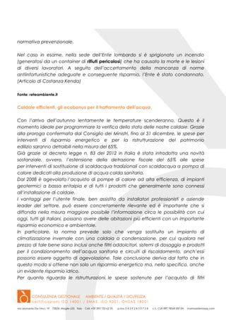 normativa prevenzionale.
Nel caso in esame, nella sede dell’Ente lombardo si è sprigionato un incendio
(generatosi da un container di rifiuti pericolosi) che ha causato la morte e le lesioni
di diversi lavoratori. A seguito dell’accertamento della mancanza di norme
antiinfortunistiche adeguate e conseguente risparmio, l’Ente è stato condannato.
(Articolo di Costanza Kenda)
Fonte: reteambiente.it
Caldaie efficienti, gli ecobonus per il trattamento dell’acqua.
Con l’arrivo dell’autunno lentamente le temperature scenderanno. Questo è il
momento ideale per programmare la verifica dello stato delle nostre caldaie. Grazie
alla proroga confermata dal Consiglio dei Ministri, fino al 31 dicembre, le spese per
interventi di risparmio energetico e per la ristrutturazione del patrimonio
edilizio saranno detraibili nella misura del 65%.
Già grazie al decreto legge n. 83 del 2012 in Italia è stata introdotta una novità
sostanziale, ovvero, l’estensione della detrazione fiscale del 65% alle spese
per interventi di sostituzione di scaldacqua tradizionali con scaldacqua a pompa di
calore dedicati alla produzione di acqua calda sanitaria.
Dal 2008 è agevolato l’acquisto di pompe di calore ad alta efficienza, di impianti
geotermici a bassa entalpia e di tutti i prodotti che generalmente sono connessi
all’installazione di caldaie.
I vantaggi per l’utente finale, ben assistito da installatori professionisti e aziende
leader del settore, può essere concretamente rilevante ed è importante che si
diffonda nella misura maggiore possibile l’informazione circa le possibilità con cui
oggi, tutti gli italiani, possano avere delle abitazioni più efficienti con un importante
risparmio economico e ambientale.
In particolare, la norma prevede solo che venga sostituito un impianto di
climatizzazione invernale con una caldaia a condensazione, per cui qualora nel
prezzo di tale bene siano inclusi anche filtri addolcitori, sistemi di dosaggio e prodotti
per il condizionamento dell’acqua sanitaria e circuiti di riscaldamento, anch’essi
possono essere oggetto di agevolazione. Tale conclusione deriva dal fatto che in
questo modo si ottiene non solo un risparmio energetico ma, nello specifico, anche
un evidente risparmio idrico.
Per quanto riguarda le ristrutturazioni, le spese sostenute per l’acquisto di filtri
 