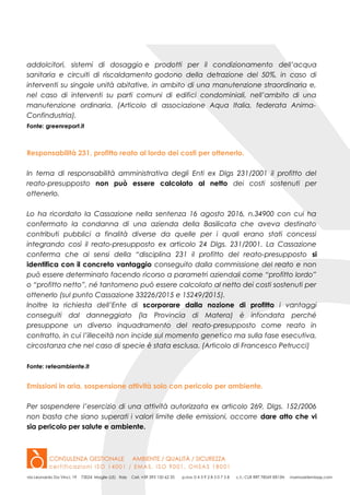 addolcitori, sistemi di dosaggio e prodotti per il condizionamento dell’acqua
sanitaria e circuiti di riscaldamento godono della detrazione del 50%, in caso di
interventi su singole unità abitative, in ambito di una manutenzione straordinaria e,
nel caso di interventi su parti comuni di edifici condominiali, nell’ambito di una
manutenzione ordinaria. (Articolo di associazione Aqua Italia, federata Anima-
Confindustria).
Fonte: greenreport.it
Responsabilità 231, profitto reato al lordo dei costi per ottenerlo.
In tema di responsabilità amministrativa degli Enti ex Dlgs 231/2001 il profitto del
reato-presupposto non può essere calcolato al netto dei costi sostenuti per
ottenerlo.
Lo ha ricordato la Cassazione nella sentenza 16 agosto 2016, n.34900 con cui ha
confermato la condanna di una azienda della Basilicata che aveva destinato
contributi pubblici a finalità diverse da quelle per i quali erano stati concessi
integrando così il reato-presupposto ex articolo 24 Dlgs. 231/2001. La Cassazione
conferma che ai sensi della “disciplina 231 il profitto del reato-presupposto si
identifica con il concreto vantaggio conseguito dalla commissione del reato e non
può essere determinato facendo ricorso a parametri aziendali come “profitto lordo”
o “profitto netto”, né tantomeno può essere calcolato al netto dei costi sostenuti per
ottenerlo (sul punto Cassazione 33226/2015 e 15249/2015).
Inoltre la richiesta dell’Ente di scorporare dalla nozione di profitto i vantaggi
conseguiti dal danneggiato (la Provincia di Matera) è infondata perché
presuppone un diverso inquadramento del reato-presupposto come reato in
contratto, in cui l’illeceità non incide sul momento genetico ma sulla fase esecutiva,
circostanza che nel caso di specie è stata esclusa. (Articolo di Francesco Petrucci)
Fonte: reteambiente.it
Emissioni in aria, sospensione attività solo con pericolo per ambiente.
Per sospendere l’esercizio di una attività autorizzata ex articolo 269, Dlgs. 152/2006
non basta che siano superati i valori limite delle emissioni, occorre dare atto che vi
sia pericolo per salute e ambiente.
 