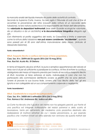 la mancata analisi del liquido riversato da parte delle autorità di controllo.
Secondo la Suprema Corte, invece, ha ben agito il Tribunale di Lodi che al fine di
accertare la provenienza dei reflui (causati dalla rottura di un raccordo della
tubazione), la loro natura zootecnica e la responsabilità dei titolari dell’allevamento,
ha valorizzato le deposizioni testimoniali (rese dalle Guardie ecologiche volontarie,
da un idraulico e da un architetto) e la documentazione fotografica allegata agli
atti.
Con riferimento al profilo soggettivo del reato, la Cassazione si limita a osservare
come la rottura della tubazione non può essere considerata “accidentale”, quando
sono passati più di 20 anni dall’ultima manutenzione della stessa. (Articolo di
Alessandro Geremei).
Fonte: reteambiente.it
Rifiuti. Trasporto illecito e confisca del mezzo al terzo proprietario.
Cass. Sez. III n. 35494 del 26 agosto 2016 (Ud 10 mag 2016)
Pres. Rosi Est. Aceto Ric. Di Stefano
In tema di trasporto abusivo di rifiuti, la pura e semplice appartenenza del veicolo al
terzo non è di per sé sufficiente a paralizzare la confisca. Al fine di evitare la confisca
obbligatoria del mezzo di trasporto prevista per il reato di raccolta e trasporto illecito
di rifiuti, incombe al terzo estraneo al reato, individuabile in colui che non ha
partecipato alla commissione dell'illecito ovvero ai profitti che ne sono derivati,
l'onere di provare la sua buona fede, ovvero che l'uso illecito della "res" gli era
ignoto e non collegabile ad un suo comportamento colpevole o negligente.
Fonte: lexambiente.it
Rifiuti. Caratteristiche e requisiti del sottoprodotto.
Cass. Sez. III n. 36858 del 6 settembre 2016 (Ud 3 mag 2016)
Pres. Ramacci Est. Andreazza Ric. Iodice ed altro
La Corte ha rilevato che il giudice del merito non ha spiegato perché, pur fronte di
una pacifica ed integrale riutilizzazione dei residui polverosi e dello scarto di
lavorazione, tanto più nell'ambito del medesimo ciclo produttivo destinato alla
realizzazione di mattoni refrattari da cui i residui provenivano, e, pur essendo
pacifico che i mattoni inviati ad altra azienda non venivano da questa trattati dal
 