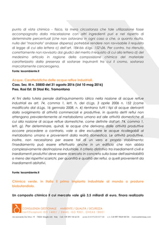 punto di vista chimico - fisico, la mera circostanza che tale utilizzazione fosse
accompagnata dalla miscelazione con altri ingredienti puri e nel rispetto di
determinate percentuali (che non ostavano in ogni caso a che, a quanto risulta,
nulla del "macinato" andasse disperso) potrebbe rendere non ravvisabile il requisito
di legge di cui alla lettera c) dell’art. 184-bis d.lgs. 15206. Per contro, ha ritenuto
correttamente non ravvisato dai giudici del merito il requisito di cui alla lettera d) del
medesimo articolo in ragione della composizione chimica del materiale
caratterizzato dalla presenza di sostanze inquinanti tra cui il cromo, sostanza
marcatamente cancerogena.
Fonte: lexambiente.it
Acque. Caratteristiche delle acque reflue industriali.
Cass. Sez. III n. 35850 del 31 agosto 2016 (Ud 10 mag 2016)
Pres. Rosi Est. Di Stasi Ric. Tramontana
Ai fini della tutela penale dall'inquinamento idrico nella nozione di acque reflue
industriali ex art. 74, comma 1, lett. h, del d.Lgs. 3 aprile 2006 n. 152 (come
modificato dal d.Lgs. 16 gennaio 2008, n. 4) rientrano tutti i tipi di acque derivanti
dallo svolgimento di attività commerciali e produttive, in quanto detti reflui non
attengano prevalentemente al metabolismo umano ed alle attività domestiche di
cui alla nozione di acque reflue domestiche, come definite dall'art. 74, comma 1,
lett. g). Per determinare, quindi, le acque che derivano dalle attività produttive
occorre procedere a contrario, vale a dire escludere le acque ricollegabili al
metabolismo umano e provenienti dalla realtà domestica. Le attività produttive,
inoltre, non necessitano per essere tali di un vero e proprio stabilimento:
l'insediamento può essere effettuato anche in un edificio che non abbia
complessivamente destinazione industriale. Il criterio distintivo tra insediamenti civili e
insediamenti produttivi deve essere ricercato in concreto sulla base dell'assimilabilità
o meno dei rispettivi scarichi, per quantità e qualità dei reflui, a quelli provenienti da
insediamenti abitativi.
Fonte: lexambiente.it
Chimica verde, in Italia il primo impianto industriale al mondo a produrre
biobutandiolo.
Un composto chimico il cui mercato vale già 3,5 miliardi di euro, finora realizzato
 