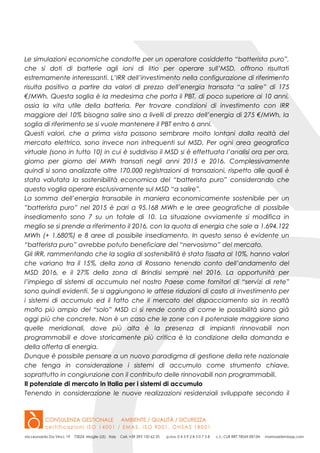 Le simulazioni economiche condotte per un operatore cosiddetto “batterista puro”,
che si doti di batterie agli ioni di litio per operare sull’MSD, offrono risultati
estremamente interessanti. L’IRR dell’investimento nella configurazione di riferimento
risulta positivo a partire da valori di prezzo dell’energia transata “a salire” di 175
€/MWh. Questa soglia è la medesima che porta il PBT, di poco superiore ai 10 anni,
ossia la vita utile della batteria. Per trovare condizioni di investimento con IRR
maggiore del 10% bisogna salire sino a livelli di prezzo dell’energia di 275 €/MWh, la
soglia di riferimento se si vuole mantenere il PBT entro 6 anni.
Questi valori, che a prima vista possono sembrare molto lontani dalla realtà del
mercato elettrico, sono invece non infrequenti sul MSD. Per ogni area geografica
virtuale (sono in tutto 10) in cui è suddiviso il MSD si è effettuata l’analisi ora per ora,
giorno per giorno dei MWh transati negli anni 2015 e 2016. Complessivamente
quindi si sono analizzate oltre 170.000 registrazioni di transazioni, rispetto alle quali è
stata valutata la sostenibilità economica del “batterista puro” considerando che
questo voglia operare esclusivamente sul MSD “a salire”.
La somma dell’energia transabile in maniera economicamente sostenibile per un
”batterista puro” nel 2015 è pari a 95.168 MWh e le aree geografiche di possibile
insediamento sono 7 su un totale di 10. La situazione ovviamente si modifica in
meglio se si prende a riferimento il 2016, con la quota di energia che sale a 1.694.122
MWh (+ 1.680%) e 8 aree di possibile insediamento. In questo senso è evidente un
“batterista puro” avrebbe potuto beneficiare del “nervosismo” del mercato.
Gli IRR, rammentando che la soglia di sostenibilità è stata fissata al 10%, hanno valori
che variano tra il 15%, della zona di Rossano tenendo conto dell’andamento del
MSD 2016, e il 27% della zona di Brindisi sempre nel 2016. La opportunità per
l’impiego di sistemi di accumulo nel nostro Paese come fornitori di “servizi di rete”
sono quindi evidenti. Se si aggiungono le attese riduzioni di costo di investimento per
i sistemi di accumulo ed il fatto che il mercato del dispacciamento sia in realtà
molto più ampio del “solo” MSD ci si rende conto di come le possibilità siano già
oggi più che concrete. Non è un caso che le zone con il potenziale maggiore siano
quelle meridionali, dove più alta è la presenza di impianti rinnovabili non
programmabili e dove storicamente più critica è la condizione della domanda e
della offerta di energia.
Dunque è possibile pensare a un nuovo paradigma di gestione della rete nazionale
che tenga in considerazione i sistemi di accumulo come strumento chiave,
soprattutto in congiunzione con il contributo delle rinnovabili non programmabili.
Il potenziale di mercato in Italia per i sistemi di accumulo
Tenendo in considerazione le nuove realizzazioni residenziali sviluppate secondo il
 