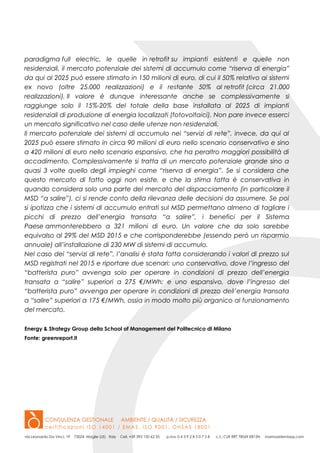 paradigma full electric, le quelle in retrofit su impianti esistenti e quelle non
residenziali, il mercato potenziale dei sistemi di accumulo come “riserva di energia”
da qui al 2025 può essere stimato in 150 milioni di euro, di cui il 50% relativo ai sistemi
ex novo (oltre 25.000 realizzazioni) e il restante 50% al retrofit (circa 21.000
realizzazioni). Il valore è dunque interessante anche se complessivamente si
raggiunge solo il 15%-20% del totale della base installata al 2025 di impianti
residenziali di produzione di energia localizzati (fotovoltaici). Non pare invece esserci
un mercato significativo nel caso delle utenze non residenziali.
Il mercato potenziale dei sistemi di accumulo nei “servizi di rete”, invece, da qui al
2025 può essere stimato in circa 90 milioni di euro nello scenario conservativo e sino
a 420 milioni di euro nello scenario espansivo, che ha peraltro maggiori possibilità di
accadimento. Complessivamente si tratta di un mercato potenziale grande sino a
quasi 3 volte quello degli impieghi come “riserva di energia”. Se si considera che
questo mercato di fatto oggi non esiste, e che la stima fatta è conservativa in
quando considera solo una parte del mercato del dispacciamento (in particolare il
MSD “a salire”), ci si rende conto della rilevanza delle decisioni da assumere. Se poi
si ipotizza che i sistemi di accumulo entrati sul MSD permettano almeno di tagliare i
picchi di prezzo dell’energia transata “a salire”, i benefici per il Sistema
Paese ammonterebbero a 321 milioni di euro. Un valore che da solo sarebbe
equivalso al 29% del MSD 2015 e che corrisponderebbe (essendo però un risparmio
annuale) all’installazione di 230 MW di sistemi di accumulo.
Nel caso dei “servizi di rete”, l’analisi è stata fatta considerando i valori di prezzo sul
MSD registrati nel 2015 e riportare due scenari: uno conservativo, dove l’ingresso del
“batterista puro” avvenga solo per operare in condizioni di prezzo dell’energia
transata a “salire” superiori a 275 €/MWh; e uno espansivo, dove l’ingresso del
“batterista puro” avvenga per operare in condizioni di prezzo dell’energia transata
a “salire” superiori a 175 €/MWh, ossia in modo molto più organico al funzionamento
del mercato.
Energy & Strategy Group della School of Management del Politecnico di Milano
Fonte: greenreport.it
 
