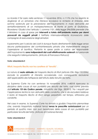 Lo ricorda il Tar Lazio nella sentenza 11 novembre 2016, n.11176 che ha respinto le
doglianze di un armatore che riteneva eccessiva la richiesta di rimborso delle
somme sostenute per la prevenzione dell’inquinamento in mare derivante dal
semiaffondamento di un motopeschereccio di fronte al porto di Giulianova.
Ricordano i Giudici che l’articolo 1, comma 1101, della legge 296/2006 prevede che
il Ministero in caso di spese per interventi a tutela dell’ambiente marino per danni
provocati da soggetti privati il tariffario internazionalmente riconosciuto dalle
compagnie di assicurazione degli armatori.
Il parametro per il calcolo dei costi è dunque fissato direttamente dalla legge senza
alcuna partecipazione del controinteressato privato che materialmente esegue
l’operazione di bonifica. Pertanto le spese poste a carico del responsabile
dell’inquinamento sono indipendenti dai costi effettivamente sostenuti dal personale
che eseguito il disinquinamento. (Articolo di Francesco Petrucci)
Fonte: reteambiente.it
Rifiuti, trasporto illecito non ha carattere di “tenuità”.
La natura di reato abituale del trasporto illecito di rifiuti (articolo 256, Dlgs.152/2006)
esclude la possibilità di ritenerlo occasionale, con conseguente esclusione
dell’applicabilità alla fattispecie dell’istituto della tenuità del fatto.
La Suprema Corte ha con sentenza 16 novembre 2016, n.48318 ripercorso la
disciplina della causa di non punibilità per tenuità del fatto, così come prevista
dall’articolo 131-bis Codice penale, introdotto dal Dlgs. 28/2015. Tra i requisiti per
l’applicazione rientra la non abitualità della condotta, che è da escludersi laddove
il reato di trasporto illecito di rifiuti venga perpetrato nel tempo, attraverso più
condotte.
Nel caso in esame, la Suprema Corte ha rinviato a giudizio l’imputato piemontese
che, avendo trasportato materiali ferrosi senza le prescritte autorizzazioni per un
periodo di quattro mesi, non può beneficiare della causa di non punibilità per
particolare tenuità del fatto. (Articolo di Costanza Kenda)
Fonte: reteambiente.it
 