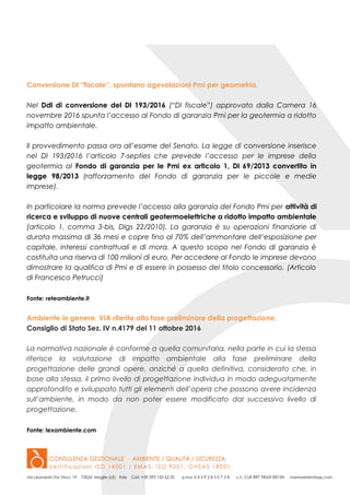 Conversione Dl “fiscale”, spuntano agevolazioni Pmi per geometria.
Nel Ddl di conversione del Dl 193/2016 (“Dl fiscale”) approvato dalla Camera 16
novembre 2016 spunta l’accesso al Fondo di garanzia Pmi per la geotermia a ridotto
impatto ambientale.
Il provvedimento passa ora all’esame del Senato. La legge di conversione inserisce
nel Dl 193/2016 l’articolo 7-septies che prevede l’accesso per le imprese della
geotermia al Fondo di garanzia per le Pmi ex articolo 1, Dl 69/2013 convertito in
legge 98/2013 (rafforzamento del Fondo di garanzia per le piccole e medie
imprese).
In particolare la norma prevede l’accesso alla garanzia del Fondo Pmi per attività di
ricerca e sviluppo di nuove centrali geotermoelettriche a ridotto impatto ambientale
(articolo 1, comma 3-bis, Dlgs 22/2010). La garanzia è su operazioni finanziarie di
durata massima di 36 mesi e copre fino al 70% dell’ammontare dell’esposizione per
capitale, interessi contrattuali e di mora. A questo scopo nel Fondo di garanzia è
costituita una riserva di 100 milioni di euro. Per accedere al Fondo le imprese devono
dimostrare la qualifica di Pmi e di essere in possesso del titolo concessorio. (Articolo
di Francesco Petrucci)
Fonte: reteambiente.it
Ambiente in genere. VIA riferita alla fase preliminare della progettazione.
Consiglio di Stato Sez. IV n.4179 del 11 ottobre 2016
La normativa nazionale è conforme a quella comunitaria, nella parte in cui la stessa
riferisce la valutazione di impatto ambientale alla fase preliminare della
progettazione delle grandi opere, anziché a quella definitiva, considerato che, in
base alla stessa, il primo livello di progettazione individua in modo adeguatamente
approfondito e sviluppato tutti gli elementi dell’opera che possono avere incidenza
sull’ambiente, in modo da non poter essere modificato dal successivo livello di
progettazione.
Fonte: lexambiente.com
 