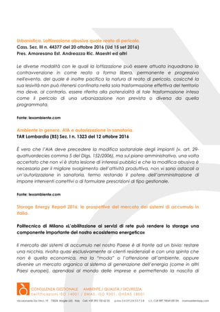 Urbanistica. Lottizzazione abusiva quale reato di pericolo.
Cass. Sez. III n. 44377 del 20 ottobre 2016 (Ud 15 set 2016)
Pres. Amoresano Est. Andreazza Ric. Maestri ed altri
Le diverse modalità con le quali la lottizzazione può essere attuata inquadrano la
contravvenzione in come reato a forma libera, permanente e progressivo
nell'evento, del quale è inoltre pacifica la natura di reato di pericolo, cosicché la
sua lesività non può ritenersi confinata nella sola trasformazione effettiva del territorio
ma deve, al contrario, essere riferita alla potenzialità di tale trasformazione intesa
come il pericolo di una urbanizzazione non prevista o diversa da quella
programmata.
Fonte: lexambiente.com
Ambiente in genere. AIA e autorizzazione in sanatoria.
TAR Lombardia (BS) Sez. I n. 1323 del 12 ottobre 2016
È vero che l’AIA deve precedere la modifica sostanziale degli impianti (v. art. 29-
quattuordecies comma 5 del Dlgs. 152/2006), ma sul piano amministrativo, una volta
accertato che non vi è stata lesione di interessi pubblici e che la modifica abusiva è
necessaria per il migliore svolgimento dell’attività produttiva, non vi sono ostacoli a
un’autorizzazione in sanatoria, fermo restando il potere dell’amministrazione di
imporre interventi correttivi o di formulare prescrizioni di tipo gestionale.
Fonte: lexambiente.com
Storage Energy Report 2016: le prospettive del mercato dei sistemi di accumulo in
Italia.
Politecnico di Milano «L’abilitazione ai servizi di rete può rendere lo storage una
componente importante del nostro ecosistema energetico»
Il mercato dei sistemi di accumulo nel nostro Paese è di fronte ad un bivio: restare
una nicchia, rivolta quasi esclusivamente ai clienti residenziali e con una spinta che
non è quella economica, ma la “moda” o l’attenzione all’ambiente, oppure
divenire un mercato organico al sistema di generazione dell’energia (come in altri
Paesi europei), aprendosi al mondo delle imprese e permettendo la nascita di
 