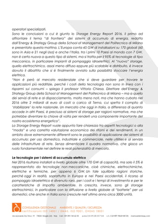operatori specializzati.
Sono le conclusioni a cui è giunto lo Storage Energy Report 2016, il primo ad
affrontare il tema “di frontiera” dei sistemi di accumulo di energia, redatto
dall’Energy & Strategy Group della School of Management del Politecnico di Milano
e presentato questa mattina. L’Europa conta 45 GW di installazioni su 170 globali (60
sono in Asia e 21 negli Usa) e anche l’Italia, tra i primi 10 Paesi al mondo con 7 GW,
non è certo nuova a questo tipo di sistemi, ma si tratta per il 95% di tecnologie di tipo
meccanico, in particolare impianti di pompaggio idroelettrici. Al “nuovo” storage,
quello elettrochimico, assai meno diffuso eppure più scalabile e distribuito, è invece
dovuto il dibattito che si è finalmente avviato sulla possibilità stoccare l’energia
elettrica.
“Non è però al mercato residenziale che si deve guardare per trovare le
applicazioni più redditizie, perché i costi della tecnologia non sono in linea con i
risparmi sui consumi – spiega il professor Vittorio Chiesa, Direttore dell’Energy &
Strategy Group della School of Management del Politecnico di Milano – ma a quello
dei servizi di rete e al dispacciamento, molto meno noti, ma che hanno cubato nel
2016 oltre 2 miliardi di euro di costi a carico di Terna, cui spetta il compito di
‘stabilizzare’ la rete nazionale. Un mercato che oggi in Italia, a differenza di quanto
accade in altri Paesi, è precluso ai sistemi di storage per ragioni normative, ma che
potrebbe diventare la chiave di volta per renderli una componente importante del
nostro ecosistema energetico”.
Lo Storage Energy Report vuole appunto fare chiarezza tra aspetti tecnologici o alla
“moda” e una corretta valutazione economica dei ritorni e dei rendimenti, in un
ambito dove estremamente differenti sono le possibilità di applicazione dei sistemi di
accumulo: per uso domestico, industriale e commerciale, nelle utilities e al servizio
delle infrastrutture di rete. Senza dimenticare il quadro normativo, che gioca un
ruolo fondamentale nel definire le reali potenzialità di mercato.
Le tecnologie per i sistemi di accumulo elettrico
Nel 2016 risultano installati a livello globale oltre 170 GW di capacità, ma solo il 5% è
rappresentato da tecnologie non meccaniche, cioè chimiche, elettrochimiche,
elettriche e termiche, per appena 6 GW. Un tale squilibrio ragioni storiche,
perché oggi in realtà, soprattutto in Europa e nei Paesi occidentali, il ricorso al
pompaggio idroelettrico è divenuto raro, per i costi e i tempi di investimento e per le
caratteristiche di impatto ambientale. In crescita, invece, sono gli storage
elettrochimici, in particolare con la diffusione a livello globale di “batterie” per usi
domestici, che anche in Italia sono cresciute nell’ultimo anno circa 3000 unità.
 