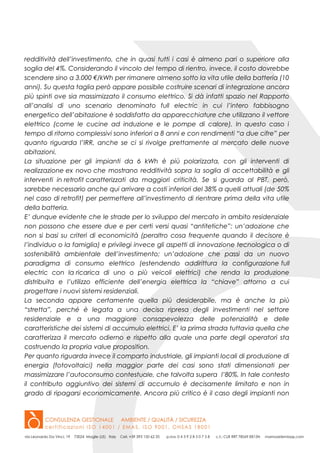 redditività dell’investimento, che in quasi tutti i casi è almeno pari o superiore alla
soglia del 4%. Considerando il vincolo del tempo di rientro, invece, il costo dovrebbe
scendere sino a 3.000 €/kWh per rimanere almeno sotto la vita utile della batteria (10
anni). Su questa taglia però appare possibile costruire scenari di integrazione ancora
più spinti ove sia massimizzato il consumo elettrico. Si dà infatti spazio nel Rapporto
all’analisi di uno scenario denominato full electric in cui l’intero fabbisogno
energetico dell’abitazione è soddisfatto da apparecchiature che utilizzano il vettore
elettrico (come le cucine ad induzione e le pompe di calore). In questo caso i
tempo di ritorno complessivi sono inferiori a 8 anni e con rendimenti “a due cifre” per
quanto riguarda l’IRR, anche se ci si rivolge prettamente al mercato delle nuove
abitazioni.
La situazione per gli impianti da 6 kWh è più polarizzata, con gli interventi di
realizzazione ex novo che mostrano redditività sopra la soglia di accettabilità e gli
interventi in retrofit caratterizzati da maggiori criticità. Se si guarda al PBT, però,
sarebbe necessario anche qui arrivare a costi inferiori del 38% a quelli attuali (de 50%
nel caso di retrofit) per permettere all’investimento di rientrare prima della vita utile
della batteria.
E’ dunque evidente che le strade per lo sviluppo del mercato in ambito residenziale
non possono che essere due e per certi versi quasi “antitetiche”: un’adozione che
non si basi su criteri di economicità (peraltro cosa frequente quando il decisore è
l’individuo o la famiglia) e privilegi invece gli aspetti di innovazione tecnologica o di
sostenibilità ambientale dell’investimento; un’adozione che passi da un nuovo
paradigma di consumo elettrico (estendendo addirittura la configurazione full
electric con la ricarica di uno o più veicoli elettrici) che renda la produzione
distribuita e l’utilizzo efficiente dell’energia elettrica la “chiave” attorno a cui
progettare i nuovi sistemi residenziali.
La seconda appare certamente quella più desiderabile, ma è anche la più
“stretta”, perché è legata a una decisa ripresa degli investimenti nel settore
residenziale e a una maggiore consapevolezza delle potenzialità e delle
caratteristiche dei sistemi di accumulo elettrici. E’ la prima strada tuttavia quella che
caratterizza il mercato odierno e rispetto alla quale una parte degli operatori sta
costruendo la propria value proposition.
Per quanto riguarda invece il comparto industriale, gli impianti locali di produzione di
energia (fotovoltaici) nella maggior parte dei casi sono stati dimensionati per
massimizzare l’autoconsumo contestuale, che talvolta supera l’80%. In tale contesto
il contributo aggiuntivo dei sistemi di accumulo è decisamente limitato e non in
grado di ripagarsi economicamente. Ancora più critico è il caso degli impianti non
 