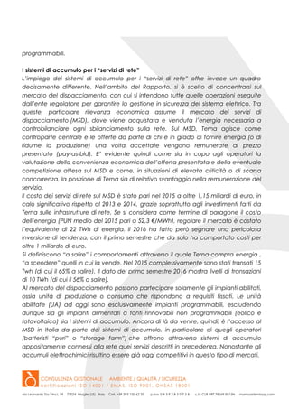 programmabili.
I sistemi di accumulo per i “servizi di rete”
L’impiego dei sistemi di accumulo per i “servizi di rete” offre invece un quadro
decisamente differente. Nell’ambito del Rapporto, si è scelto di concentrarsi sul
mercato del dispacciamento, con cui si intendono tutte quelle operazioni eseguite
dall’ente regolatore per garantire la gestione in sicurezza del sistema elettrico. Tra
queste, particolare rilevanza economica assume il mercato dei servizi di
dispacciamento (MSD), dove viene acquistata e venduta l’energia necessaria a
controbilanciare ogni sbilanciamento sulla rete. Sul MSD, Terna agisce come
controparte centrale e le offerte da parte di chi è in grado di fornire energia (o di
ridurne la produzione) una volta accettate vengono remunerate al prezzo
presentato (pay-as-bid). E’ evidente quindi come sia in capo agli operatori la
valutazione della convenienza economica dell’offerta presentata e della eventuale
competizione attesa sul MSD e come, in situazioni di elevata criticità o di scarsa
concorrenza, la posizione di Terna sia di relativo svantaggio nella remunerazione del
servizio.
Il costo dei servizi di rete sul MSD è stato pari nel 2015 a oltre 1,15 miliardi di euro, in
calo significativo rispetto al 2013 e 2014, grazie soprattutto agli investimenti fatti da
Terna sulle infrastrutture di rete. Se si considera come termine di paragone il costo
dell’energia (PUN medio del 2015 pari a 52,3 €/MWh), regolare il mercato è costato
l’equivalente di 22 TWh di energia. Il 2016 ha fatto però segnare una pericolosa
inversione di tendenza, con il primo semestre che da solo ha comportato costi per
oltre 1 miliardo di euro.
Si definiscono “a salire” i comportamenti attraverso il quale Terna compra energia ,
“a scendere” quelli in cui la vende. Nel 2015 complessivamente sono stati transati 15
Twh (di cui il 65% a salire). Il dato del primo semestre 2016 mostra livelli di transazioni
di 10 TWh (di cui il 56% a salire).
Al mercato del dispacciamento possono partecipare solamente gli impianti abilitati,
ossia unità di produzione o consumo che rispondono a requisiti fissati. Le unità
abilitate (UA) ad oggi sono esclusivamente impianti programmabili, escludendo
dunque sia gli impianti alimentati a fonti rinnovabili non programmabili (eolico e
fotovoltaico) sia i sistemi di accumulo. Ancora di là da venire, quindi, è l’accesso al
MSD in Italia da parte dei sistemi di accumulo, in particolare di quegli operatori
(batteristi “puri” o “storage farm”) che offrono attraverso sistemi di accumulo
appositamente connessi alla rete quei servizi descritti in precedenza. Nonostante gli
accumuli elettrochimici risultino essere già oggi competitivi in questo tipo di mercati.
 