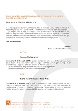 RIFIUTI. CONFISCA OBBLIGATORIA DEL MEZZO DI TRASPORTO PER IL REATO DI
TRAFFICO ILLECITO DI RIFIUTI
Cass. Sez. III n. 5776 del 8 febbraio 2014
In tema di gestione dei rifiuti, al fine di evitare la confisca obbligatoria del mezzo di
trasporto prevista per il reato di traffico illecito di rifiuti (art. 259, comma secondo,
D.Lgs. 3 aprile 2006, n. 152), incombe sul terzo estraneo al reato, individuabile in colui
che non ha partecipato alla commissione dell'illecito ovvero ai profitti che ne sono
derivati, l'onere di provare la sua buona fede, ovvero che l'uso illecito della "res" gli
era ignoto e non collegabile ad un suo comportamento negligente.
Fonte: www.lexambiente.it

1Scadenze
Fonte: www.reteambiente.it/scadenze/

ACQUE
Acquedotti e fognature
Entro venerdì 28 febbraio 2014 il gestore del servizio di acquedotto e/o fognatura
deve trasmettere all'Autorità per l'energia elettrica ed il gas (Aeeg) e al
MinAmbiente il rapporto annuale relativo ai dati 2013 su:
— volume dell'acqua degli impianti di acquedotto e fognatura;
— valore dei parametri di valutazione delle perdite.

ARIA
Grandi impianti di combustione (Gic)
Entro venerdì 28 febbraio 2014 gli esercenti dei grandi impianti di combustione (Gic)
devono presentare agli Uffici tecnici di finanza, competenti per territorio, la
dichiarazione annuale contenente i dati relativi alle emissioni di anidride solforosa
(So2) e di ossidi di azoto (NoX) per il 2013, nonché dei combustibili impiegati.

 