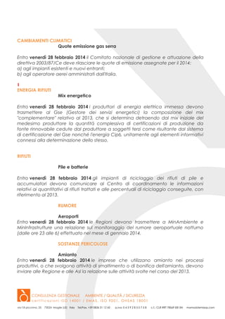CAMBIAMENTI CLIMATICI
Quote emissione gas serra
Entro venerdì 28 febbraio 2014 il Comitato nazionale di gestione e attuazione della
direttiva 2003/87/Ce deve rilasciare le quote di emissione assegnate per il 2014:
a) agli impianti esistenti e nuovi entranti;
b) agli operatore aerei amministrati dall'Italia.
1
ENERGIA RIFIUTI
Mix energetico
Entro venerdì 28 febbraio 2014 i produttori di energia elettrica immessa devono
trasmettere al Gse (Gestore dei servizi energetici) la composizione del mix
"complementare" relativo al 2013, che si determina detraendo dal mix iniziale del
medesimo produttore la quantità complessiva di certificazioni di produzione da
fonte rinnovabile cedute dal produttore a soggetti terzi come risultante dal sistema
di certificazione del Gse nonché l'energia Cip6, unitamente agli elementi informativi
connessi alla determinazione dello stesso.
RIFIUTI
Pile e batterie
Entro venerdì 28 febbraio 2014 gli impianti di riciclaggio dei rifiuti di pile e
accumulatori devono comunicare al Centro di coordinamento le informazioni
relativi ai quantitativi di rifiuti trattati e alle percentuali di riciclaggio conseguite, con
riferimento al 2013.
RUMORE
Aeroporti
Entro venerdì 28 febbraio 2014 le Regioni devono trasmettere a MinAmbiente e
MinInfrastrutture una relazione sul monitoraggio del rumore aeroportuale notturno
(dalle ore 23 alle 6) effettuato nel mese di gennaio 2014.
SOSTANZE PERICOLOSE
Amianto
Entro venerdì 28 febbraio 2014 le imprese che utilizzano amianto nei processi
produttivi, o che svolgono attività di smaltimento o di bonifica dell'amianto, devono
inviare alle Regione e alle Asl la relazione sulle attività svolte nel corso del 2013.

 