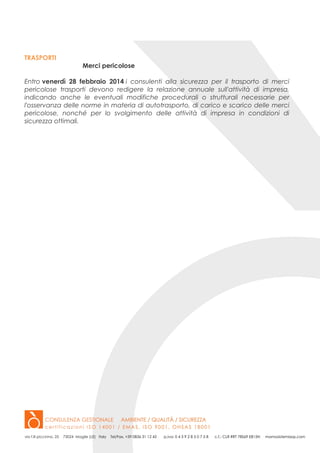 TRASPORTI
Merci pericolose
Entro venerdì 28 febbraio 2014 i consulenti alla sicurezza per il trasporto di merci
pericolose trasporti devono redigere la relazione annuale sull'attività di impresa,
indicando anche le eventuali modifiche procedurali o strutturali necessarie per
l'osservanza delle norme in materia di autotrasporto, di carico e scarico delle merci
pericolose, nonché per lo svolgimento delle attività di impresa in condizioni di
sicurezza ottimali.

 