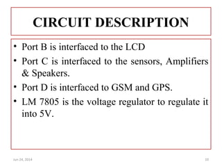 CIRCUIT DESCRIPTION
• Port B is interfaced to the LCD
• Port C is interfaced to the sensors, Amplifiers
& Speakers.
• Port D is interfaced to GSM and GPS.
• LM 7805 is the voltage regulator to regulate it
into 5V.
Jun 24, 2014 10
 
