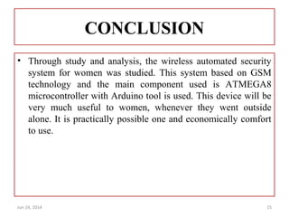 CONCLUSION
• Through study and analysis, the wireless automated security
system for women was studied. This system based on GSM
technology and the main component used is ATMEGA8
microcontroller with Arduino tool is used. This device will be
very much useful to women, whenever they went outside
alone. It is practically possible one and economically comfort
to use.
Jun 24, 2014 15
 