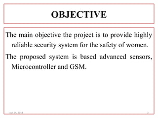 OBJECTIVE
The main objective the project is to provide highly
reliable security system for the safety of women.
The proposed system is based advanced sensors,
Microcontroller and GSM.
Jun 24, 2014 2
 