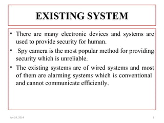 EXISTING SYSTEM
• There are many electronic devices and systems are
used to provide security for human.
• Spy camera is the most popular method for providing
security which is unreliable.
• The existing systems are of wired systems and most
of them are alarming systems which is conventional
and cannot communicate efficiently.
Jun 24, 2014 3
 