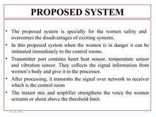 PROPOSED SYSTEM
• The proposed system is specially for the women safety and
overcomes the disadvantages of existing systems.
• In this proposed system when the women is in danger it can be
intimated immediately to the control rooms.
• Transmitter part contains heart beat sensor, temperature sensor
and vibration sensor. They collects the signal information from
women’s body and give it to the processor.
• After processing, it transmits the signal over network to receiver
which is the control room
• The instant mic and amplifier strengthens the voice the women
screams or shout above the threshold limit.
Jun 24, 2014 4
 