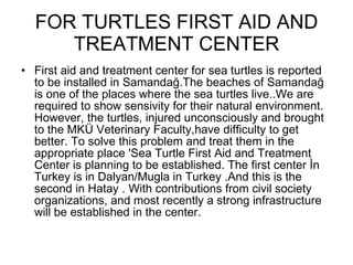 FOR TURTLES FIRST AID AND TREATMENT CENTER First aid and treatment center for sea turtles is reported to be installed in Samandağ.The beaches of Samandağ is one of the places where the sea turtles live..We are required to show sensivity for their natural environment. However, the turtles, injured unconsciously and brought to the MKÜ Veterinary Faculty,have difficulty to get better. To solve this problem and treat them in the appropriate place 'Sea Turtle First Aid and Treatment Center is planning to be established. The first center İn Turkey is in Dalyan/Mugla in Turkey .And this is the second in Hatay . With contributions from civil society organizations, and most recently a strong infrastructure will be established in the center. 
