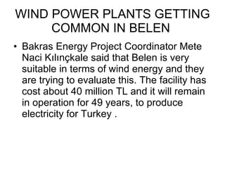 WIND POWER PLANTS GETTING COMMON IN BELEN  Bakras Energy Project Coordinator Mete Naci Kılınçkale said that Belen is  very suitable in terms of wind energy and they are trying to evaluate this. The facility has cost about 40 million TL and it will remain in operation for 49 years, to produce electricity for Turkey . 