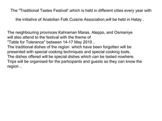 The "Traditional Tastes Festival“,which is held in different cities every year with the initiative of Anatolian Folk Cuisine Association,will be held in Hatay .   The neighbouring provinces Kahraman Maras, Aleppo, and Osmaniye will also attend to the festival with the theme of  "Table for Tolerance" between 14-17 May 2010 .. The traditional dishes of the region  which have been forgotten will be presented with special cooking techniques and special cooking tools.  The dishes offered will be special dishes which can be tasted nowhere. Trips will be organised for the participants and guests so they can know the region .. 