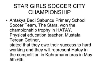 STAR GIRLS SOCCER CITY CHAMPIONSHIP Antakya Bedi Sabuncu Primary School Soccer Team, The Stars, won the championship trophy in HATAY. Physical education teacher, Mustafa Tercan Cetiner,  stated that they owe their success to hard working and they will represent Hatay in the competition in Kahramanmaraş in May 5th-6th.  
