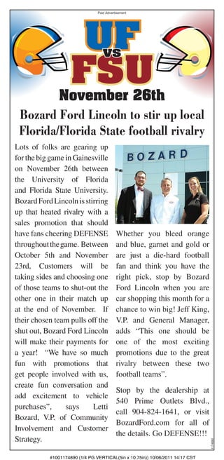 Paid Advertisement




                     UF            vs

                    FSU
         November 26th
 Bozard Ford Lincoln to stir up local
 Florida/Florida State football rivalry
Lots of folks are gearing up
for the big game in Gainesville
on November 26th between
the University of Florida
and Florida State University.
Bozard Ford Lincoln is stirring
up that heated rivalry with a
sales promotion that should
have fans cheering DEFENSE                 Whether you bleed orange
throughout the game. Between               and blue, garnet and gold or
October 5th and November                   are just a die-hard football
23rd, Customers will be                    fan and think you have the
taking sides and choosing one              right pick, stop by Bozard
of those teams to shut-out the             Ford Lincoln when you are
other one in their match up                car shopping this month for a
at the end of November. If                 chance to win big! Jeff King,
their chosen team pulls off the            V.P. and General Manager,
shut out, Bozard Ford Lincoln              adds “This one should be
will make their payments for               one of the most exciting
a year! “We have so much                   promotions due to the great
fun with promotions that                   rivalry between these two
get people involved with us,               football teams”.
create fun conversation and
                                           Stop by the dealership at
add excitement to vehicle
                                           540 Prime Outlets Blvd.,
purchases”,      says     Letti
                                           call 904-824-1641, or visit
Bozard, V.P. of Community
                                           BozardFord.com for all of
Involvement and Customer
                                           the details. Go DEFENSE!!!
Strategy.
                                                                               1174890




           #1001174890 (1/4 PG VERTICAL(5in x 10.75in)) 10/06/2011 14:17 CST
 