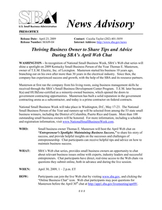 News Advisory
PRESS OFFICE

 Release Date: April 23, 2009             Contact: Cecelia Taylor (202) 401-3059
 Release Number: MA09-04                  Internet Address: http://www.sba.gov/news

         Thriving Business Owner to Share Tips and Advice
                   During SBA’s April Web Chat
WASHINGTON – In recognition of National Small Business Week, SBA’s Web chat series will
shine a spotlight on 2009 Kentucky Small Business Person of the Year Thomas E. Masterson,
owner of T.E.M. Electric, Inc. of Lexington. Masterson started his business 10 years ago,
branching out on his own after more than 30 years in the electrical industry. Since then, the
company has experienced success and growth, with the help of the SBA and its resource partners.

Masterson at first ran the company from his living room, using business management skills he
received through the SBA’s Small Business Development Center Program. T.E.M. later became
8(a) and HUBZone-certified as a minority-owned business, which opened the doors to
government contracting opportunities. Masterson has built a solid reputation in the government
contracting arena as a subcontractor, and today is a prime contractor on federal contracts.

National Small Business Week will take place in Washington, D.C, May 17-23. The National
Small Business Person of the Year and runners-up will be selected from among the 53 state small
business winners, including the District of Columbia, Puerto Rico and Guam. More than 100
outstanding small business owners will be honored. For more information, including a schedule
and registration information, visit www.NationalSmallBusinessWeek.com.

WHO:          Small business owner Thomas E. Masterson will host the April Web chat on
              “Entrepreneur's Spotlight: Maintaining Business Success,” to share his story of
              success, and provide helpful insights on the successes and challenges of
              entrepreneurship. Chat participants can receive helpful tips and advice on how to
              maintain business success.

              SBA’s Web chat series, provides small business owners an opportunity to chat
WHAT:
              about relevant business issues online with experts, industry leaders and successful
              entrepreneurs. Chat participants have direct, real-time access to the Web chats via
              questions they submit online, both in advance and during the live session.

              April 30, 2009, 1 – 2 p.m. ET
WHEN:

HOW:          Participants can join the live Web chat by visiting www.sba.gov, and clicking the
              “Online Business Chat” icon. Web chat participants may post questions for
              Masterson before the April 30th chat at http://app1.sba.gov/livemeeting/apr09/.

                                              ###
 