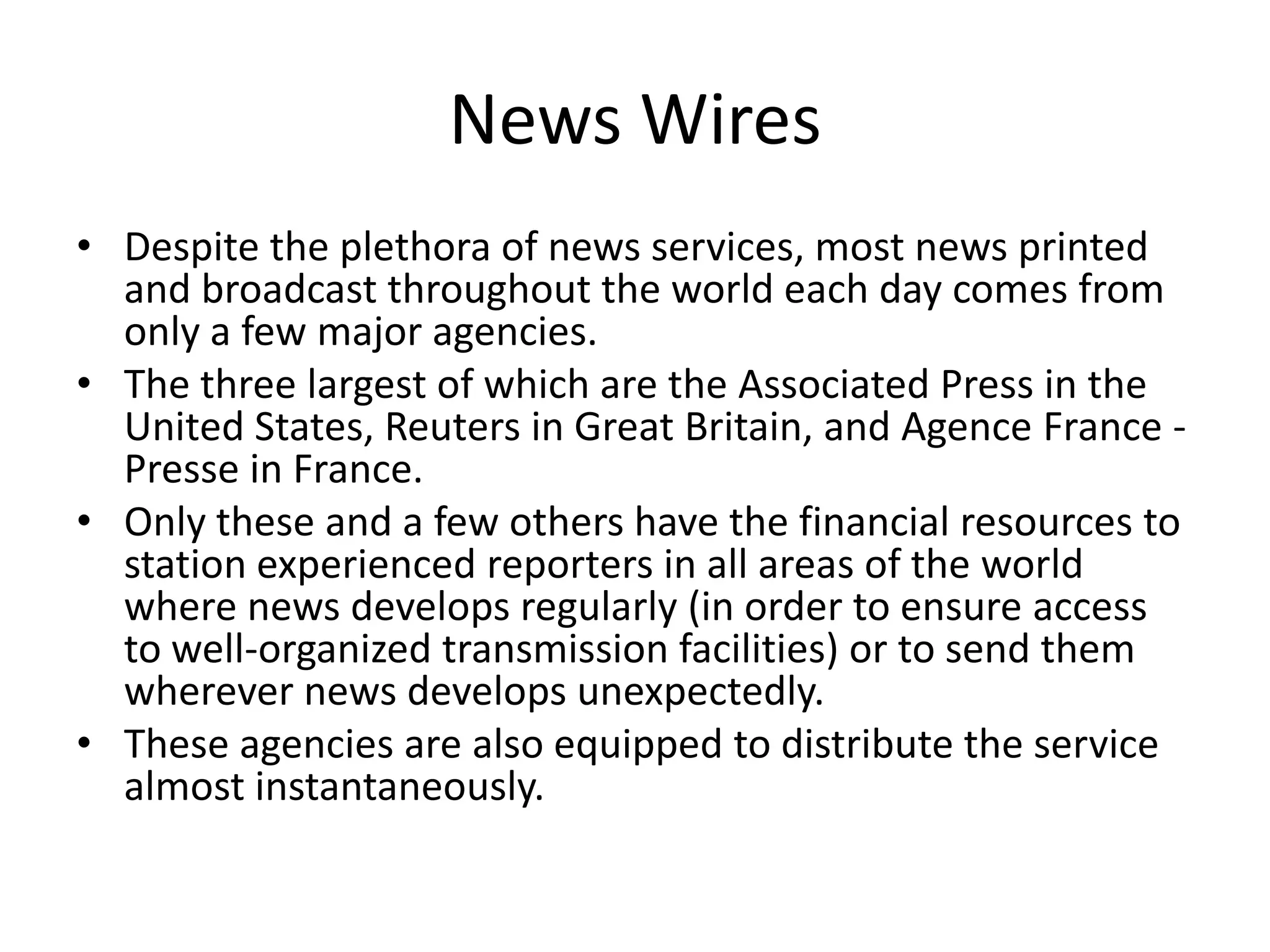 News Wires
• Despite the plethora of news services, most news printed
  and broadcast throughout the world each day comes from
  only a few major agencies.
• The three largest of which are the Associated Press in the
  United States, Reuters in Great Britain, and Agence France -
  Presse in France.
• Only these and a few others have the financial resources to
  station experienced reporters in all areas of the world
  where news develops regularly (in order to ensure access
  to well-organized transmission facilities) or to send them
  wherever news develops unexpectedly.
• These agencies are also equipped to distribute the service
  almost instantaneously.
 