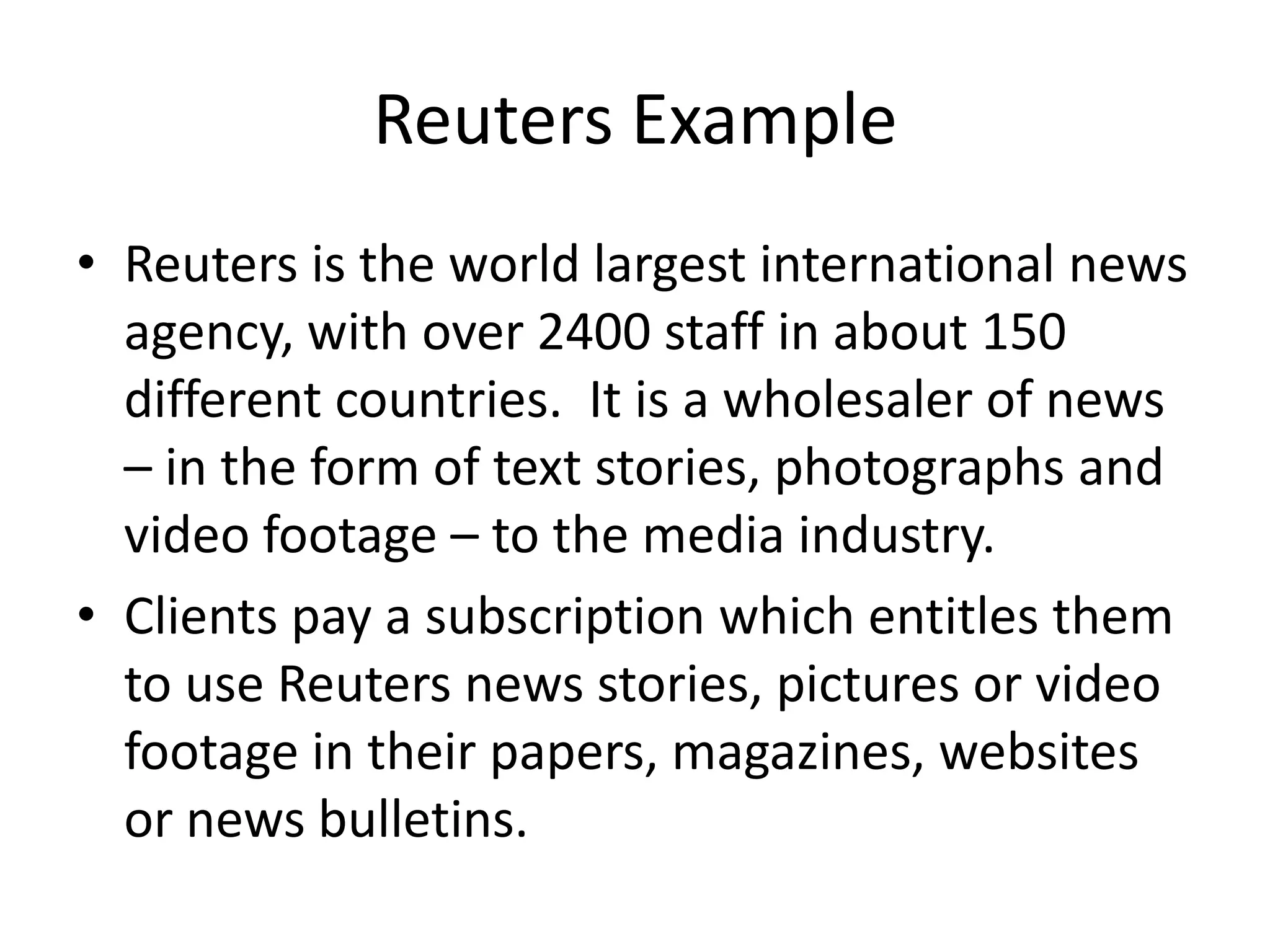 Reuters Example
• Reuters is the world largest international news
  agency, with over 2400 staff in about 150
  different countries. It is a wholesaler of news
  – in the form of text stories, photographs and
  video footage – to the media industry.
• Clients pay a subscription which entitles them
  to use Reuters news stories, pictures or video
  footage in their papers, magazines, websites
  or news bulletins.
 