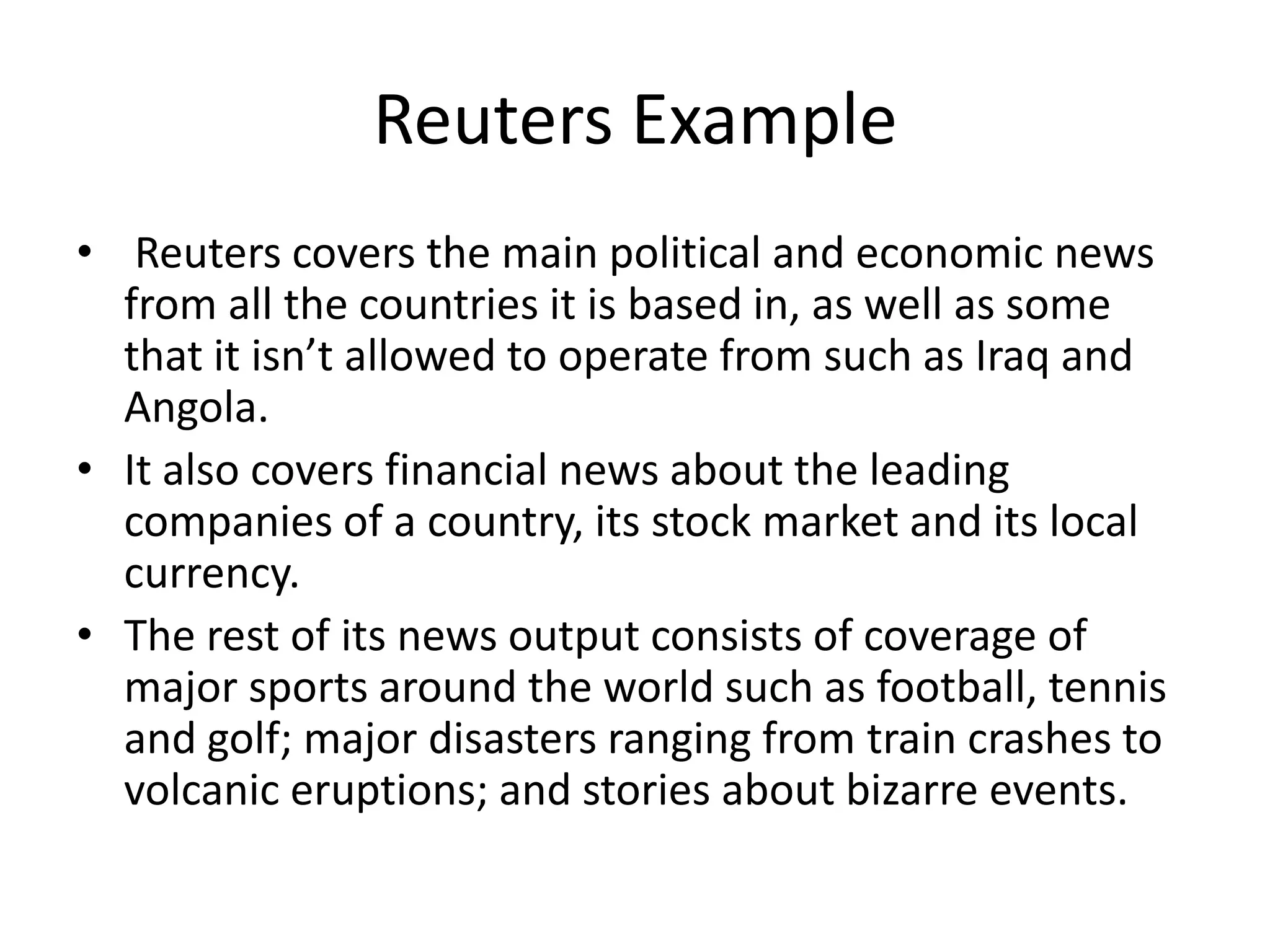 Reuters Example
• Reuters covers the main political and economic news
  from all the countries it is based in, as well as some
  that it isn’t allowed to operate from such as Iraq and
  Angola.
• It also covers financial news about the leading
  companies of a country, its stock market and its local
  currency.
• The rest of its news output consists of coverage of
  major sports around the world such as football, tennis
  and golf; major disasters ranging from train crashes to
  volcanic eruptions; and stories about bizarre events.
 