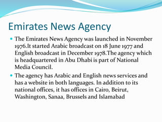 Emirates News Agency
 The Emirates News Agency was launched in November
1976.It started Arabic broadcast on 18 June 1977 and
English broadcast in December 1978.The agency which
is headquartered in Abu Dhabi is part of National
Media Council.
 The agency has Arabic and English news services and
has a website in both languages. In addition to its
national offices, it has offices in Cairo, Beirut,
Washington, Sanaa, Brussels and Islamabad
 
