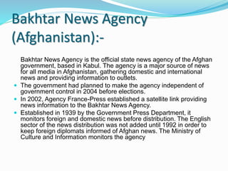 Bakhtar News Agency
(Afghanistan):-
Bakhtar News Agency is the official state news agency of the Afghan
government, based in Kabul. The agency is a major source of news
for all media in Afghanistan, gathering domestic and international
news and providing information to outlets.
 The government had planned to make the agency independent of
government control in 2004 before elections.
 In 2002, Agency France-Press established a satellite link providing
news information to the Bakhtar News Agency.
 Established in 1939 by the Government Press Department, it
monitors foreign and domestic news before distribution. The English
sector of the news distribution was not added until 1992 in order to
keep foreign diplomats informed of Afghan news. The Ministry of
Culture and Information monitors the agency
 