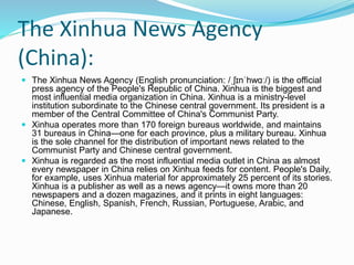 The Xinhua News Agency
(China):
 The Xinhua News Agency (English pronunciation: /ˌʃɪnˈhwɑː/) is the official
press agency of the People's Republic of China. Xinhua is the biggest and
most influential media organization in China. Xinhua is a ministry-level
institution subordinate to the Chinese central government. Its president is a
member of the Central Committee of China's Communist Party.
 Xinhua operates more than 170 foreign bureaus worldwide, and maintains
31 bureaus in China—one for each province, plus a military bureau. Xinhua
is the sole channel for the distribution of important news related to the
Communist Party and Chinese central government.
 Xinhua is regarded as the most influential media outlet in China as almost
every newspaper in China relies on Xinhua feeds for content. People's Daily,
for example, uses Xinhua material for approximately 25 percent of its stories.
Xinhua is a publisher as well as a news agency—it owns more than 20
newspapers and a dozen magazines, and it prints in eight languages:
Chinese, English, Spanish, French, Russian, Portuguese, Arabic, and
Japanese.
 