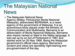 The Malaysian National
News
 The Malaysian National News
Agency (Malay: Pertubuhan Berita Nasional
Malaysia), abbreviated BERNAMA, is a news
agency of the government of Malaysia. It is an
autonomous body placed under the Ministry of
Communication and Multimedia. Bernama is an
abbreviation of Berita Nasional Malaysia. Bernama
also means named or titled in the Malay language. It
was set up by an Act of Parliament in 1967 and
started work on 20 May 1968. Being the Malaysian
government's official news agency, Bernama's
content and views are decidedly right-leaning and
pro-government of the day.
 