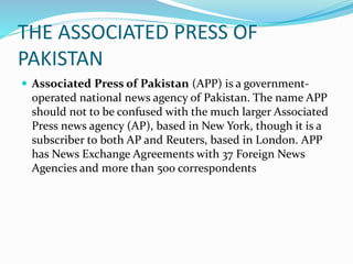 THE ASSOCIATED PRESS OF
PAKISTAN
 Associated Press of Pakistan (APP) is a government-
operated national news agency of Pakistan. The name APP
should not to be confused with the much larger Associated
Press news agency (AP), based in New York, though it is a
subscriber to both AP and Reuters, based in London. APP
has News Exchange Agreements with 37 Foreign News
Agencies and more than 500 correspondents
 