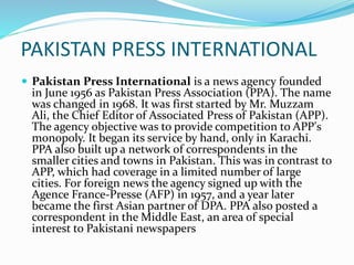 PAKISTAN PRESS INTERNATIONAL
 Pakistan Press International is a news agency founded
in June 1956 as Pakistan Press Association (PPA). The name
was changed in 1968. It was first started by Mr. Muzzam
Ali, the Chief Editor of Associated Press of Pakistan (APP).
The agency objective was to provide competition to APP's
monopoly. It began its service by hand, only in Karachi.
PPA also built up a network of correspondents in the
smaller cities and towns in Pakistan. This was in contrast to
APP, which had coverage in a limited number of large
cities. For foreign news the agency signed up with the
Agence France-Presse (AFP) in 1957, and a year later
became the first Asian partner of DPA. PPA also posted a
correspondent in the Middle East, an area of special
interest to Pakistani newspapers
 