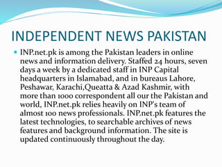 INDEPENDENT NEWS PAKISTAN
 INP.net.pk is among the Pakistan leaders in online
news and information delivery. Staffed 24 hours, seven
days a week by a dedicated staff in INP Capital
headquarters in Islamabad, and in bureaus Lahore,
Peshawar, Karachi,Queatta & Azad Kashmir, with
more than 1000 correspondent all our the Pakistan and
world, INP.net.pk relies heavily on INP's team of
almost 100 news professionals. INP.net.pk features the
latest technologies, to searchable archives of news
features and background information. The site is
updated continuously throughout the day.
 