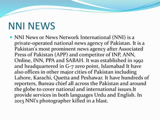 NNI NEWS
 NNI News or News Network International (NNI) is a
private-operated national news agency of Pakistan. It is a
Pakistan's most prominent news agency after Associated
Press of Pakistan (APP) and competitor of INP, ANN,
Online, INN, PPA and SABAH. It was established in 1992
and headquartered in G-7 zero point, Islamabad It have
also offices in other major cities of Pakistan including
Lahore, Karachi, Quetta and Peshawar. It have hundreds of
reporters, Bureau chief all across the Pakistan and around
the globe to cover national and international issues.It
provide services in both languages Urdu and English. In
2013 NNI's photographer killed in a blast.
 