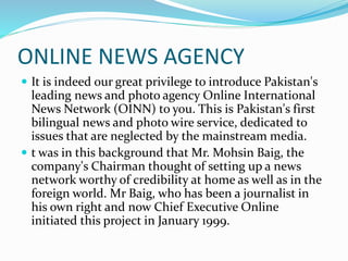ONLINE NEWS AGENCY
 It is indeed our great privilege to introduce Pakistan's
leading news and photo agency Online International
News Network (OINN) to you. This is Pakistan's first
bilingual news and photo wire service, dedicated to
issues that are neglected by the mainstream media.
 t was in this background that Mr. Mohsin Baig, the
company's Chairman thought of setting up a news
network worthy of credibility at home as well as in the
foreign world. Mr Baig, who has been a journalist in
his own right and now Chief Executive Online
initiated this project in January 1999.
 