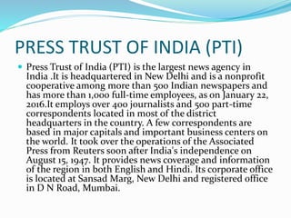 PRESS TRUST OF INDIA (PTI)
 Press Trust of India (PTI) is the largest news agency in
India .It is headquartered in New Delhi and is a nonprofit
cooperative among more than 500 Indian newspapers and
has more than 1,000 full-time employees, as on January 22,
2016.It employs over 400 journalists and 500 part-time
correspondents located in most of the district
headquarters in the country. A few correspondents are
based in major capitals and important business centers on
the world. It took over the operations of the Associated
Press from Reuters soon after India's independence on
August 15, 1947. It provides news coverage and information
of the region in both English and Hindi. Its corporate office
is located at Sansad Marg, New Delhi and registered office
in D N Road, Mumbai.
 