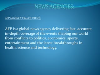 AFP (AGENCY FRanCE PRESS):
AFP is a global news agency delivering fast, accurate,
in-depth coverage of the events shaping our world
from conflicts to politics, economics, sports,
entertainment and the latest breakthroughs in
health, science and technology.
 